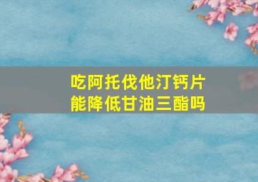 吃阿托伐他汀钙片能降低甘油三酯吗