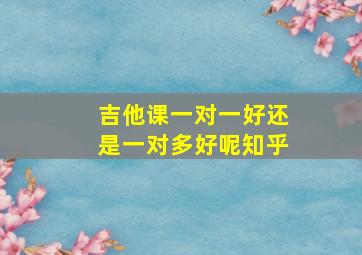 吉他课一对一好还是一对多好呢知乎