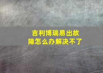 吉利博瑞易出故障怎么办解决不了