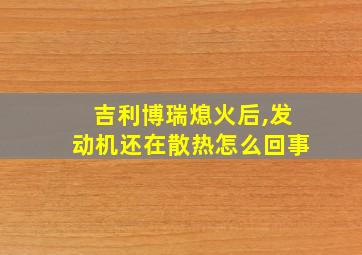 吉利博瑞熄火后,发动机还在散热怎么回事