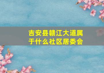 吉安县赣江大道属于什么社区居委会