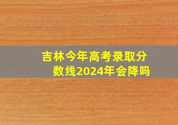 吉林今年高考录取分数线2024年会降吗