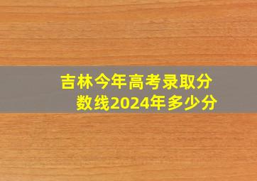 吉林今年高考录取分数线2024年多少分