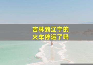 吉林到辽宁的火车停运了吗