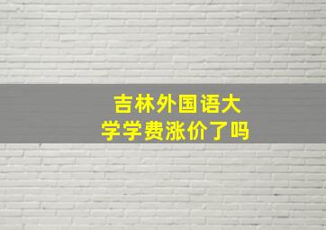 吉林外国语大学学费涨价了吗