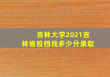 吉林大学2021吉林省投档线多少分录取