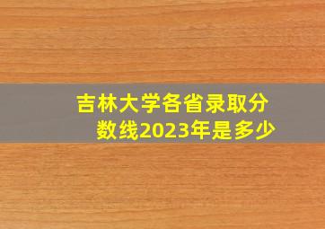 吉林大学各省录取分数线2023年是多少