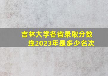 吉林大学各省录取分数线2023年是多少名次