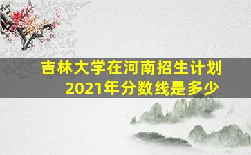 吉林大学在河南招生计划2021年分数线是多少