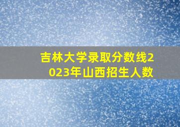 吉林大学录取分数线2023年山西招生人数