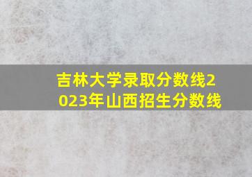 吉林大学录取分数线2023年山西招生分数线