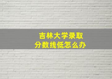 吉林大学录取分数线低怎么办