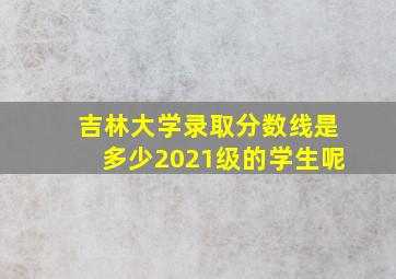 吉林大学录取分数线是多少2021级的学生呢