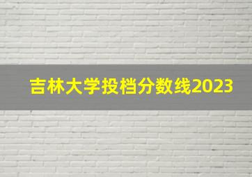 吉林大学投档分数线2023