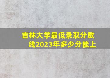 吉林大学最低录取分数线2023年多少分能上