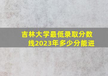 吉林大学最低录取分数线2023年多少分能进