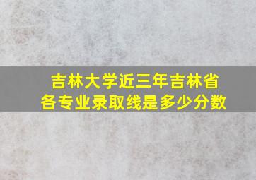 吉林大学近三年吉林省各专业录取线是多少分数