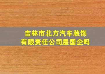 吉林市北方汽车装饰有限责任公司是国企吗