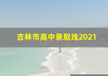 吉林市高中录取线2021