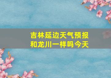 吉林延边天气预报和龙川一样吗今天