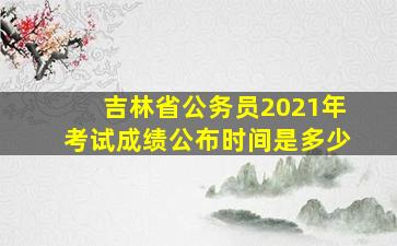 吉林省公务员2021年考试成绩公布时间是多少