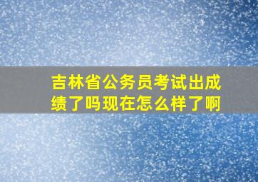 吉林省公务员考试出成绩了吗现在怎么样了啊