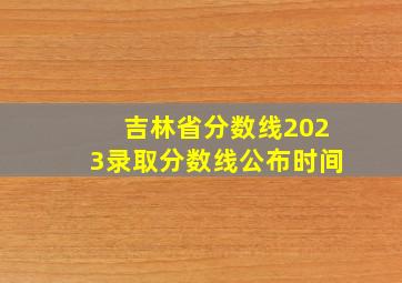 吉林省分数线2023录取分数线公布时间