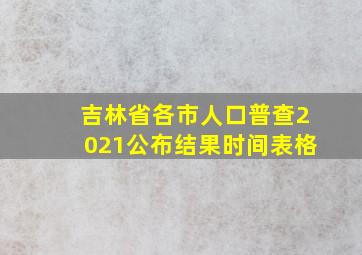 吉林省各市人口普查2021公布结果时间表格