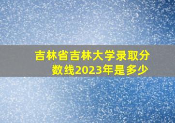 吉林省吉林大学录取分数线2023年是多少