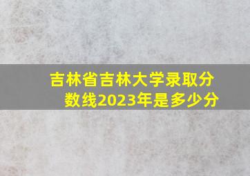 吉林省吉林大学录取分数线2023年是多少分