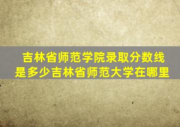 吉林省师范学院录取分数线是多少吉林省师范大学在哪里