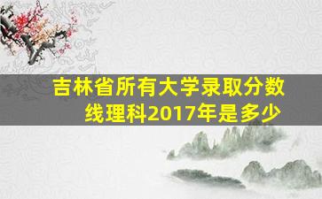 吉林省所有大学录取分数线理科2017年是多少