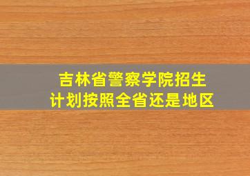 吉林省警察学院招生计划按照全省还是地区