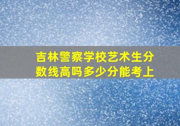 吉林警察学校艺术生分数线高吗多少分能考上