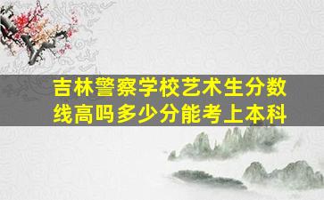 吉林警察学校艺术生分数线高吗多少分能考上本科