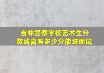 吉林警察学校艺术生分数线高吗多少分能进面试