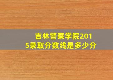 吉林警察学院2015录取分数线是多少分