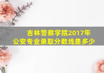 吉林警察学院2017年公安专业录取分数线是多少