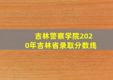 吉林警察学院2020年吉林省录取分数线