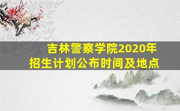 吉林警察学院2020年招生计划公布时间及地点