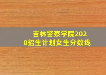 吉林警察学院2020招生计划女生分数线