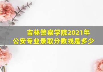 吉林警察学院2021年公安专业录取分数线是多少