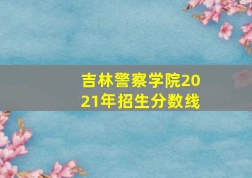 吉林警察学院2021年招生分数线