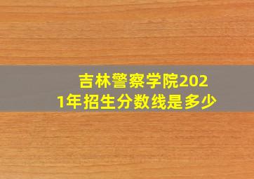 吉林警察学院2021年招生分数线是多少