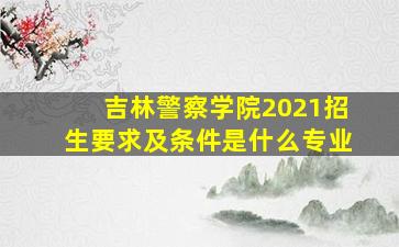 吉林警察学院2021招生要求及条件是什么专业