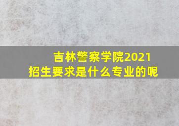 吉林警察学院2021招生要求是什么专业的呢