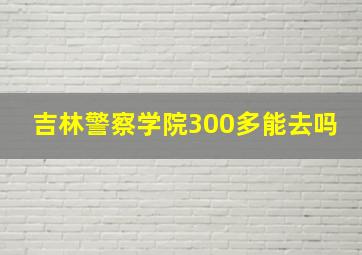 吉林警察学院300多能去吗