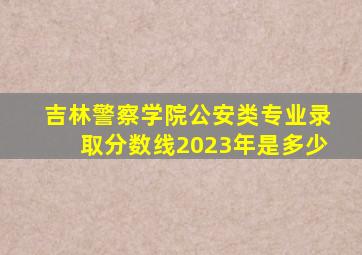 吉林警察学院公安类专业录取分数线2023年是多少