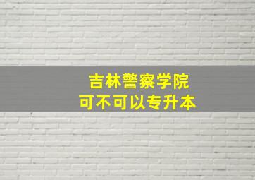 吉林警察学院可不可以专升本