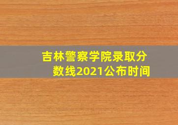 吉林警察学院录取分数线2021公布时间